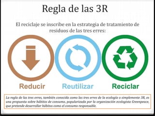 Regla de las 3R
El reciclaje se inscribe en la estrategia de tratamiento de
residuos de las tres erres:
La regla de las tres erres, también conocida como las tres erres de la ecología o simplemente 3R, es
una propuesta sobre hábitos de consumo, popularizada por la organización ecologista Greenpeace,
que pretende desarrollar hábitos como el consumo responsable.
 