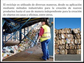 El reciclaje es utilizado de diversas maneras, desde su aplicación
mediante métodos industriales para la creación de nuevos
productos hasta el uso de manera independiente para la creación
de objetos en casas y oficinas, entre otros.
 
