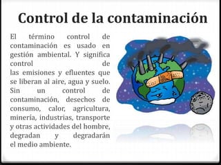 Control de la contaminación
El término control de
contaminación es usado en
gestión ambiental. Y significa
control de
las emisiones y efluentes que
se liberan al aire, agua y suelo.
Sin un control de
contaminación, desechos de
consumo, calor, agricultura,
minería, industrias, transporte
y otras actividades del hombre,
degradan y degradarán
el medio ambiente.
 