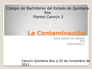 Colegio de Bachilleres del Estado de Quintana
                     Roo
              Plantel Cancún 2



           La Contaminación
                          Irene Jazmín Oy Rosado
                                             1ºD
                                    Informática 1




        Cancún Quintana Roo a 25 de noviembre de
        2011
 