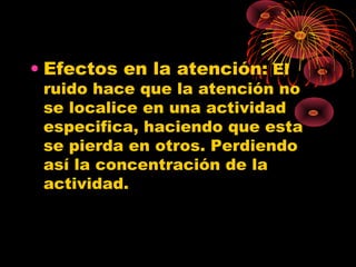 • Efectos en la atención: El
ruido hace que la atención no
se localice en una actividad
especifica, haciendo que esta
se pierda en otros. Perdiendo
así la concentración de la
actividad.
 