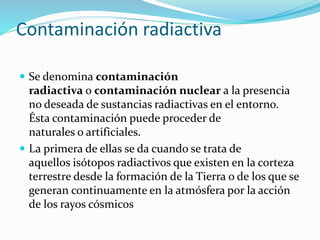 Contaminación radiactiva
 Se denomina contaminación
radiactiva o contaminación nuclear a la presencia
no deseada de sustancias radiactivas en el entorno.
Ésta contaminación puede proceder de
naturales o artificiales.
 La primera de ellas se da cuando se trata de
aquellos isótopos radiactivos que existen en la corteza
terrestre desde la formación de la Tierra o de los que se
generan continuamente en la atmósfera por la acción
de los rayos cósmicos
 