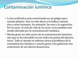 Contaminación lumínica
 La luz artificial se está convirtiendo en un peligro para
nuestra planeta. Esta no sólo afecta a la belleza natural,
sino a seres humanos, los animales, las aves y la vegetación.
Por lo tanto, el ciclo de vida de los seres vivos también está
siendo afectada por la contaminación lumínica.
 Mucha gente no sabe acerca de la contaminación lumínica,
sino que se ha extendido en casi todos los países del planeta
tierra. Todo el mundo se enfrenta ahora al problema de la
contaminación lumínica y mucha gente y los gobiernos son
conscientes de sus efectos desastrosos.
 