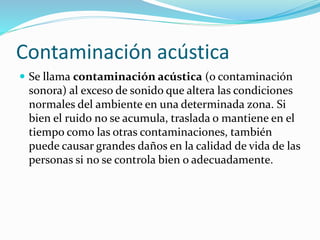 Contaminación acústica
 Se llama contaminación acústica (o contaminación
sonora) al exceso de sonido que altera las condiciones
normales del ambiente en una determinada zona. Si
bien el ruido no se acumula, traslada o mantiene en el
tiempo como las otras contaminaciones, también
puede causar grandes daños en la calidad de vida de las
personas si no se controla bien o adecuadamente.
 
