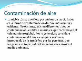 Contaminación de aire
 La niebla tóxica que flota por encima de las ciudades
es la forma de contaminación del aire más común y
evidente. No obstante, existen diferentes tipos de
contaminación, visibles e invisibles, que contribuyen al
calentamiento global. Por lo general, se considera
contaminación del aire a cualquier sustancia,
introducida en la atmósfera por las personas, que
tenga un efecto perjudicial sobre los seres vivos y el
medio ambiente.
 
