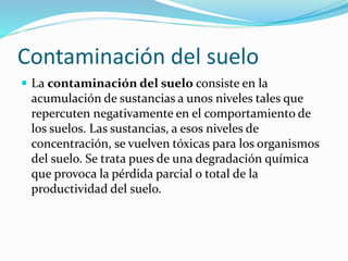 Contaminación del suelo
 La contaminación del suelo consiste en la
acumulación de sustancias a unos niveles tales que
repercuten negativamente en el comportamiento de
los suelos. Las sustancias, a esos niveles de
concentración, se vuelven tóxicas para los organismos
del suelo. Se trata pues de una degradación química
que provoca la pérdida parcial o total de la
productividad del suelo.
 