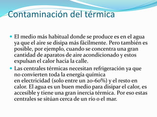 Contaminación del térmica
 El medio más habitual donde se produce es en el agua
ya que el aire se disipa más fácilmente. Pero también es
posible, por ejemplo, cuando se concentra una gran
cantidad de aparatos de aire acondicionado y estos
expulsan el calor hacia la calle.
 Las centrales térmicas necesitan refrigeración ya que
no convierten toda la energía química
en electricidad (solo entre un 20-60%) y el resto en
calor. El agua es un buen medio para disipar el calor, es
accesible y tiene una gran inercia térmica. Por eso estas
centrales se sitúan cerca de un río o el mar.
 