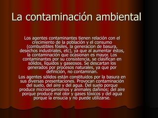 La contaminación ambiental Los agentes contaminantes tienen relación con el crecimiento de la población y el consumo (combustibles fósiles, la generacion de basura, desechos industriales, etc), ya que al aumentar éstos, la contaminación que ocasionan es mayor. Los contaminantes por su consistencia, se clasifican en sólidos, líquidos y gaseosos. Se descartan los generados por procesos naturales, ya que por definición, no contaminan. Los agentes sólidos están constituidos por la basura en sus diversas presentaciones. Provocan contaminación del suelo, del aire y del agua. Del suelo porque produce microorganismos y animales dañinos; del aire porque produce mal olor y gases tóxicos y del agua porque la ensucia y no puede utilizarse. 