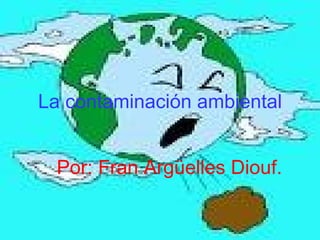 La contaminación ambiental Por: Fran Argüelles Diouf. 