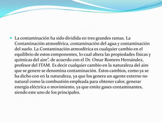  La contaminación ha sido dividida en tres grandes ramas. La
Contaminación atmosférica, contaminación del agua y contaminación
del suelo. La Contaminación atmosférica es cualquier cambio en el
equilibrio de estos componentes, lo cual altera las propiedades físicas y
químicas del aire”, de acuerdo con el Dr. Omar Romero Hernández,
profesor del ITAM. Es decir cualquier cambio en la naturaleza del aire
que se genere se denomina contaminación. Estos cambios, como ya se
ha dicho con en la naturaleza, ya que los genera un agente externo no
natural como la combustión empleada para obtener calor, generar
energía eléctrica o movimiento, ya que emite gases contaminantes,
siendo este uno de los principales.
 