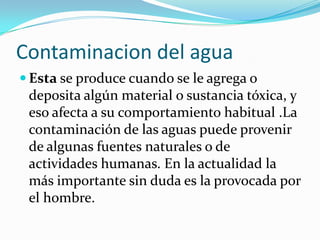Contaminacion del agua
 Esta se produce cuando se le agrega o
deposita algún material o sustancia tóxica, y
eso afecta a su comportamiento habitual .La
contaminación de las aguas puede provenir
de algunas fuentes naturales o de
actividades humanas. En la actualidad la
más importante sin duda es la provocada por
el hombre.
 