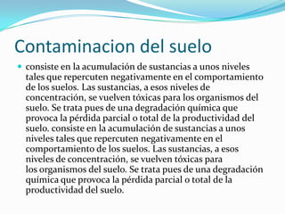 Contaminacion del suelo
 consiste en la acumulación de sustancias a unos niveles
tales que repercuten negativamente en el comportamiento
de los suelos. Las sustancias, a esos niveles de
concentración, se vuelven tóxicas para los organismos del
suelo. Se trata pues de una degradación química que
provoca la pérdida parcial o total de la productividad del
suelo. consiste en la acumulación de sustancias a unos
niveles tales que repercuten negativamente en el
comportamiento de los suelos. Las sustancias, a esos
niveles de concentración, se vuelven tóxicas para
los organismos del suelo. Se trata pues de una degradación
química que provoca la pérdida parcial o total de la
productividad del suelo.
 