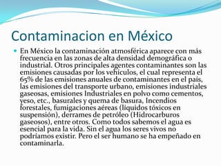 Contaminacion en México
 En México la contaminación atmosférica aparece con más
frecuencia en las zonas de alta densidad demográfica o
industrial. Otros principales agentes contaminantes son las
emisiones causadas por los vehículos, el cual representa el
65% de las emisiones anuales de contaminantes en el país,
las emisiones del transporte urbano, emisiones industriales
gaseosas, emisiones Industriales en polvo como cementos,
yeso, etc., basurales y quema de basura, Incendios
forestales, fumigaciones aéreas (líquidos tóxicos en
suspensión), derrames de petróleo (Hidrocarburos
gaseosos), entre otros. Como todos sabemos el agua es
esencial para la vida. Sin el agua los seres vivos no
podríamos existir. Pero el ser humano se ha empeñado en
contaminarla.
 