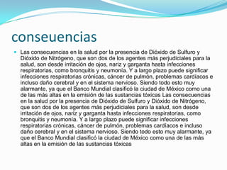 conseuencias
 Las consecuencias en la salud por la presencia de Dióxido de Sulfuro y
Dióxido de Nitrógeno, que son dos de los agentes más perjudiciales para la
salud, son desde irritación de ojos, nariz y garganta hasta infecciones
respiratorias, como bronquitis y neumonía. Y a largo plazo puede significar
infecciones respiratorias crónicas, cáncer de pulmón, problemas cardíacos e
incluso daño cerebral y en el sistema nervioso. Siendo todo esto muy
alarmante, ya que el Banco Mundial clasificó la ciudad de México como una
de las más altas en la emisión de las sustancias tóxicas Las consecuencias
en la salud por la presencia de Dióxido de Sulfuro y Dióxido de Nitrógeno,
que son dos de los agentes más perjudiciales para la salud, son desde
irritación de ojos, nariz y garganta hasta infecciones respiratorias, como
bronquitis y neumonía. Y a largo plazo puede significar infecciones
respiratorias crónicas, cáncer de pulmón, problemas cardíacos e incluso
daño cerebral y en el sistema nervioso. Siendo todo esto muy alarmante, ya
que el Banco Mundial clasificó la ciudad de México como una de las más
altas en la emisión de las sustancias tóxicas
 