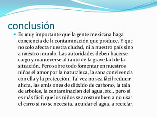 conclusión
 Es muy importante que la gente mexicana haga
conciencia de la contaminación que produce. Y que
no solo afecta nuestra ciudad, ni a nuestro país sino
a nuestro mundo. Las autoridades deben hacerse
cargo y mantenerse al tanto de la gravedad de la
situación. Pero sobre todo fomentar en nuestros
niños el amor por la naturaleza, la sana convivencia
con ella y la protección. Tal vez no sea fácil reducir
ahora, las emisiones de dióxido de carbono, la tala
de árboles, la contaminación del agua, etc., pero si
es más fácil que los niños se acostumbren a no usar
el carro si no se necesita, a cuidar el agua, a reciclar.
 