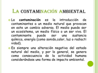 LA CONTAMINACIÓN AMBIENTAL
La contaminación es la introducción de
contaminantes a un medio natural que provocan
en este un cambio adverso. El medio puede ser
un ecosistema, un medio físico o un ser vivo. El
contaminante
puede
ser
una
sustancia
química, energía (como sonido,calor, luz o radiacti
vidad).
 Es siempre una alteración negativa del estado
natural del medio, y por lo general, se genera
como consecuencia de la actividad humana
considerándose una forma de impacto ambiental.


 