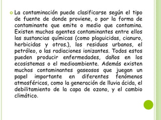 

La contaminación puede clasificarse según el tipo
de fuente de donde proviene, o por la forma de
contaminante que emite o medio que contamina.
Existen muchos agentes contaminantes entre ellos
las sustancias químicas (como plaguicidas, cianuro,
herbicidas y otros.), los residuos urbanos, el
petróleo, o las radiaciones ionizantes. Todos estos
pueden producir enfermedades, daños en los
ecosistemas o el medioambiente. Además existen
muchos contaminantes gaseosos que juegan un
papel importante en diferentes fenómenos
atmosféricos, como la generación de lluvia ácida, el
debilitamiento de la capa de ozono, y el cambio
climático.

 