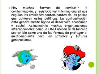 

Hay
muchas
formas
de
combatir
la
contaminación, y legislaciones internacionales que
regulan las emisiones contaminantes de los países
que adhieren estas políticas. La contaminación
esta generalmente ligada al desarrollo económico
y social. Actualmente muchas organizaciones
internacionales como la ONU ubican al desarrollo
sostenible como una de las formas de proteger al
medioambiente para las actuales y futuras
generaciones.

 