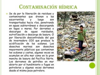 CONTAMINACIÓN HÍDRICA


Se da por la liberación de residuos y
contaminantes que drenan a las
escorrentías
y
luego
son
transportados hacia ríos, penetrando
en aguas subterráneas o descargando
en lagos o mares. Por derrames o
descargas
de
aguas
residuales,
eutrofización o descarga de basura. O
por liberación descontrolada del gas
de invernadero CO2 que produce la
acidificación de los océanos. Los
desechos marinos son desechos
mayormente plásticos que contaminan
los océanos y costas, algunas veces se
acumulan en alta mar como en la gran
mancha de basura del Pacífico Norte.
Los derrames de petróleo en mar
abierto por el hundimiento o fugas en
petroleros y algunas veces derrames
desde el mismo pozo petrolero.

 
