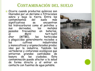 CONTAMINACIÓN DEL SUELO


Ocurre cuando productos químicos son
liberados por un derrame o filtraciones
sobre y bajo la tierra. Entre los
contaminantes
del
suelo
más
significativos
se
encuentran
los hidrocarburos como el petróleo y
sus
derivados,
los
metales
pesados frecuentes en baterías,
el
Metil
tert-butil
éter
(MTBE),
los
herbicidas
y plaguicidas generalmente rociados a
los
cultivos
industriales
y monocultivos y organoclorados produc
idos por la industria. También los
vertederos y cinturones ecológicos que
entierran grandes cantidades de
basura
de
las
ciudades.
Esta
contaminación puede afectar a la salud
de forma directa y al entrar en
contacto con fuentes de agua potable.

 