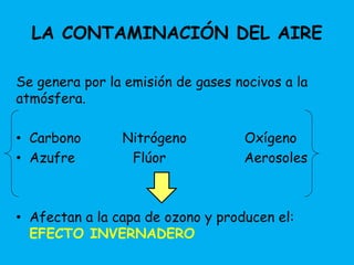 LA CONTAMINACIÓN DEL AIRE 
Se genera por la emisión de gases nocivos a la 
atmósfera. 
• Carbono Nitrógeno Oxígeno 
• Azufre Flúor Aerosoles 
• Afectan a la capa de ozono y producen el: 
EFECTO INVERNADERO 
 