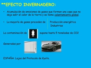 **EFECTO INVERNADERO: 
• Acumulación de emisiones de gases que forman una capa que no 
deja salir el calor de la tierra y se llama calentamiento global. 
• La mayoría de gases proceden de Producción energética 
Industrias 
La contaminación de supone hasta 5 toneladas de CO2 
Generadas por: 
ESPAÑA: Lejos del Protocolo de Kyoto. 
 