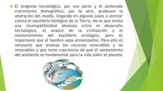  El progreso tecnológico, por una parte y el acelerado
crecimiento demográfico, por la otra, producen la
alteración del medio, llegando en algunos casos a atentar
contra el equilibrio biológico de la Tierra. No es que exista
una incompatibilidad absoluta entre el desarrollo
tecnológico, el avance de la civilización y el
mantenimiento del equilibrio ecológico, pero es
importante que el hombre sepa armonizarlos. Para ello es
necesario que proteja los recursos renovables y no
renovables y que tome conciencia de que el saneamiento
del ambiente es fundamental para la vida sobre el planeta
 