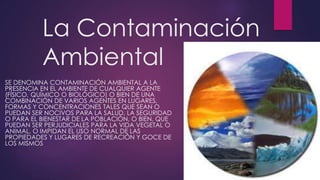 La Contaminación
Ambiental
SE DENOMINA CONTAMINACIÓN AMBIENTAL A LA
PRESENCIA EN EL AMBIENTE DE CUALQUIER AGENTE
(FÍSICO, QUÍMICO O BIOLÓGICO) O BIEN DE UNA
COMBINACIÓN DE VARIOS AGENTES EN LUGARES,
FORMAS Y CONCENTRACIONES TALES QUE SEAN O
PUEDAN SER NOCIVOS PARA LA SALUD, LA SEGURIDAD
O PARA EL BIENESTAR DE LA POBLACIÓN, O BIEN, QUE
PUEDAN SER PERJUDICIALES PARA LA VIDA VEGETAL O
ANIMAL, O IMPIDAN EL USO NORMAL DE LAS
PROPIEDADES Y LUGARES DE RECREACIÓN Y GOCE DE
LOS MISMOS
 