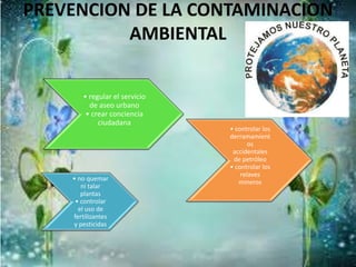 PREVENCION DE LA CONTAMINACION
AMBIENTAL
• no quemar
ni talar
plantas
• controlar
el uso de
fertilizantes
y pesticidas
• regular el servicio
de aseo urbano
• crear conciencia
ciudadana
• controlar los
derramamient
os
accidentales
de petróleo
• controlar los
relaves
mineros
 