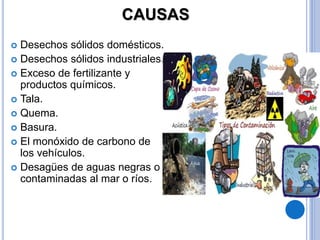 CAUSAS
 Desechos sólidos domésticos.
 Desechos sólidos industriales.
 Exceso de fertilizante y
productos químicos.
 Tala.
 Quema.
 Basura.
 El monóxido de carbono de
los vehículos.
 Desagües de aguas negras o
contaminadas al mar o ríos.
 