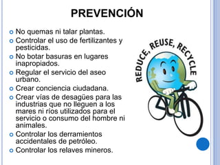 PREVENCIÓN
 No quemas ni talar plantas.
 Controlar el uso de fertilizantes y
pesticidas.
 No botar basuras en lugares
inapropiados.
 Regular el servicio del aseo
urbano.
 Crear conciencia ciudadana.
 Crear vías de desagües para las
industrias que no lleguen a los
mares ni ríos utilizados para el
servicio o consumo del hombre ni
animales.
 Controlar los derramientos
accidentales de petróleo.
 Controlar los relaves mineros.
 