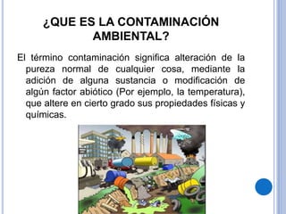 ¿QUE ES LA CONTAMINACIÓN
AMBIENTAL?
El término contaminación significa alteración de la
pureza normal de cualquier cosa, mediante la
adición de alguna sustancia o modificación de
algún factor abiótico (Por ejemplo, la temperatura),
que altere en cierto grado sus propiedades físicas y
químicas.
 