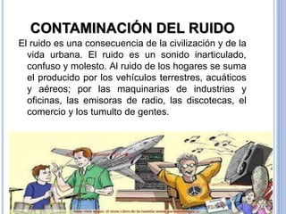 CONTAMINACIÓN DEL RUIDO
El ruido es una consecuencia de la civilización y de la
vida urbana. El ruido es un sonido inarticulado,
confuso y molesto. Al ruido de los hogares se suma
el producido por los vehículos terrestres, acuáticos
y aéreos; por las maquinarias de industrias y
oficinas, las emisoras de radio, las discotecas, el
comercio y los tumulto de gentes.
 