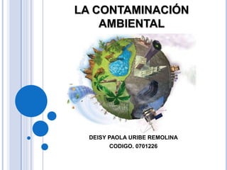LA CONTAMINACIÓN
AMBIENTAL
PRESENTADO POR:
DEISY PAOLA URIBE REMOLINA
CODIGO. 0701226
 
