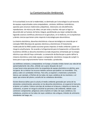 La Contaminación Ambiental.
En la actualidad, la era de la modernidad, es dominada por la tecnología la cual necesita
de equipos especializados como computadores, celulares, teléfonos inalámbricos,
aparatos para alcances medicinales y deportivos, televisores con alta definición,
reproductores de música y de video; son por estos y muchos más que se logra un
desarrollo del ser humano de forma integral, posibilitando una mejor calidad de vida,
logrando avances científicos y técnicos en la agricultura, en la medicina, en la arquitectura
y demás ciencias que tienen como requisito la tecnología para desarrollarse.
La chatarra electrónica, desechos electrónicos o basura tecnológica es conocida por el
concepto RAEE (Residuos de aparatos eléctricos y electrónicos). El tratamiento
inadecuado de los RAEE puede ocasionar graves impactos al medio ambiente y poner en
riesgo la salud humana. De acuerdo a la Organización para la Cooperación y el Desarrollo
Económico (OCDE) un desecho electrónico es todo dispositivo alimentado por la energía
eléctrica cuya vida útil haya culminado. La convención de Basilea por su parte define la
chatarra electrónica como todo equipo o componente electrónico incapaz de cumplir la
tarea para la que originariamente fueron inventados y producidos.
Los teléfonos celulares y computadoras en Europa y Estados Unidos tienen una vida útil de
aproximadamente dos años. ¿Dónde van a parar después de eso?
Lo que hacen estas personas entre los esqueletos de equipo electrónico es abrirlos, para
recuperar de su interior los escasos metales valiosos que podrían ser revendidos. Oro,
plata y cobre en cantidades mínimas. Para ello, se exponen a materiales sumamente
tóxicos; por ejemplo, el fósforo de los tubos de rayos catódicos de los monitores o el
vapor que emana del plomo y estaño de las soldaduras derretidas.
Existen diversos daños para la salud y el medio ambiente generado por varios de los
elementos contaminantes presentes en los desechos electrónicos, en especial el mercurio,
el plomo y el cadmio. Colocar este tipo de residuos en la basura, o dejarlos en manos de
cartoneros, es poner en riesgo la salud de las personas y del ambiente, debido a que
contienen componentes peligrosos como el plomo en tubos de rayos catódicos y las
soldaduras, arsénico en los tubos de rayos catódicos más antiguos, trióxido de antimonio
retardantes de fuego, etc.
 