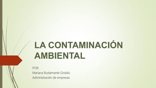 LA CONTAMINACIÓN
AMBIENTAL
POR:
Mariana Bustamante Giraldo
Administración de empresas
 