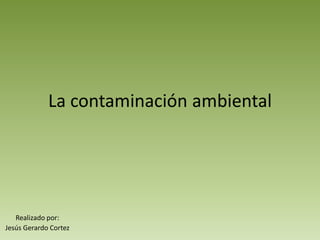 La contaminación ambiental
Realizado por:
Jesús Gerardo Cortez
 