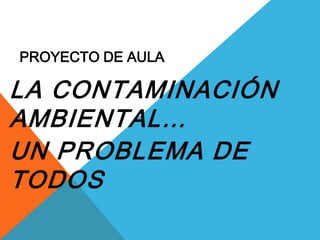 PROYECTO DE AULA

LA CONTAMINACIÓN
AMBIENTAL…
UN PROBLEMA DE
TODOS
 