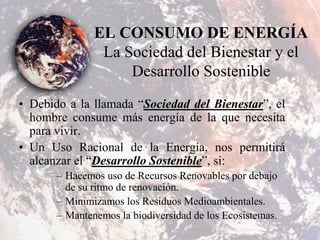 EL CONSUMO DE ENERGÍA
La Sociedad del Bienestar y el
Desarrollo Sostenible
• Debido a la llamada “Sociedad del Bienestar”, el
hombre consume más energía de la que necesita
para vivir.
• Un Uso Racional de la Energía, nos permitirá
alcanzar el “Desarrollo Sostenible”, si:
– Hacemos uso de Recursos Renovables por debajo
de su ritmo de renovación.
– Minimizamos los Residuos Medioambientales.
– Mantenemos la biodiversidad de los Ecosistemas.
 