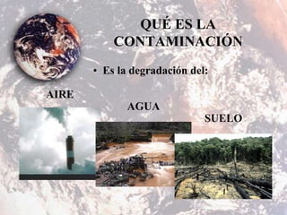 QUÉ ES LA
CONTAMINACIÓN
• Es la degradación del:
AIRE
AGUA
SUELO
 
