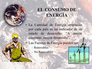 EL CONSUMO DE
ENERGÍA
• La Cantidad de Energía empleada
por cada país es un indicador de su
estado de desarrollo: “A mayor
consumo, mayor desarrollo”.
• Las Fuentes de Energía pueden ser:
– Renovables
– No Renovables
 