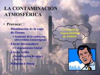 LA CONTAMINACIÓN
ATMOSFÉRICA
• Provoca:
– Disminución de la capa
de Ozono:
Aumento de la radiación
ultravioleta (cancerígena)
– Efecto Invernadero
Calentamiento Global
– Lluvia Ácida
Acidificación de agua y
tierra
– Polución ó Smog
La solución es
responsabilidad
de TODOS
 