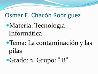 Osmar E. Chacón Rodríguez Materia: Tecnología Informática Tema: La contaminación y las pilas Grado: 2  Grupo: “ B” 