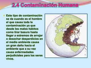  Este tipo de contaminación 
se da cuando es el hombre 
el que causa toda la 
contaminación ya que 
desde los malos hábitos 
como tirar basura hasta 
llegar a extremos de arrojar 
o desechar desperdicios en 
el medio ambiente causa 
un gran daño hacia el 
ambiente que a su vez 
causa enfermedades 
perjudiciales para los seres 
vivos. 
 
