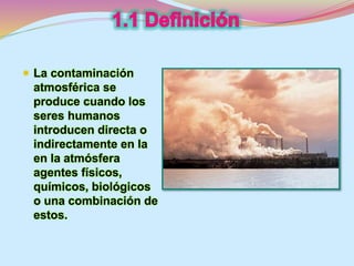  La contaminación 
atmosférica se 
produce cuando los 
seres humanos 
introducen directa o 
indirectamente en la 
en la atmósfera 
agentes físicos, 
químicos, biológicos 
o una combinación de 
estos. 
 