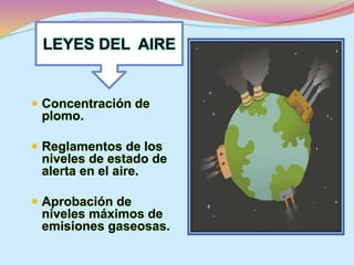 LEYES DEL AIRE 
 Concentración de 
plomo. 
 Reglamentos de los 
niveles de estado de 
alerta en el aire. 
 Aprobación de 
niveles máximos de 
emisiones gaseosas. 
 