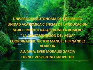UNIVERSIDAD AUTONOMA DE
            GUERRERO
  UNIVERSIDAD AUTONOMA DE GUERREERO
UNIDAD ACADEMICA CIENCIAS DE LA EDUCACION
  MTRO. EMERITO RAFAEL BONILLA ROMERO
      “ LA CONTAMINACIÓN DEL AGUA”
 COORDINADOR: VICTOR MANUEL HERNANDEZ
                ALARCON
      ALUMNA: EVER MORALES GARCIA
      TURNO: VESPERTINO GRUPO 102
 
