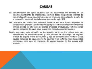 CAUSAS 
La contaminación del agua causada por las actividades del hombre es un 
fenómeno ambiental de importancia, se inicia desde los primeros intentos de 
industrialización, para transformarse en un problema generalizado, a partir de 
la revolución industrial, iniciada a comienzos del siglo XIX. 
Los procesos de producción industrial iniciados en esta época requieren la 
utilización de grandes volúmenes de agua para la transformación de materias 
primas, siendo los efluentes de dichos procesos productivos, vertidos en los 
cauces naturales de agua (ríos, lagos) con desechos contaminantes. 
Desde entonces, esta situación se ha repetido en todos los países que han 
desarrollado la industrialización, y aún cuando la tecnología ha logrado 
reducir de alguna forma el volumen y tipo de contaminantes vertidos a los 
cauces naturales de agua, ello no ha ocurrido ni en la forma ni en la cantidad 
necesarias para que el problema de contaminación de las aguas esté 
resuelto. 
 