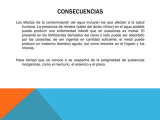 CONSECUENCIAS 
Los efectos de la contaminación del agua incluyen los que afectan a la salud 
humana. La presencia de nitratos (sales del ácido nítrico) en el agua potable 
puede producir una enfermedad infantil que en ocasiones es mortal. El 
presente en los fertilizantes derivados del cieno o lodo puede ser absorbido 
por las cosechas, de ser ingerida en cantidad suficiente, el metal puede 
producir un trastorno diarreico agudo, así como lesiones en el hígado y los 
riñones. 
Hace tiempo que se conoce o se sospecha de la peligrosidad de sustancias 
inorgánicas, como el mercurio, el arsénico y el plano. 

