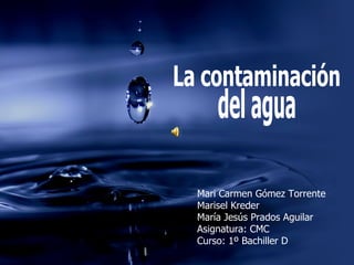 La contaminación del agua Mari Carmen Gómez Torrente Marisel Kreder María Jesús Prados Aguilar Asignatura: CMC Curso: 1º Bachiller D 